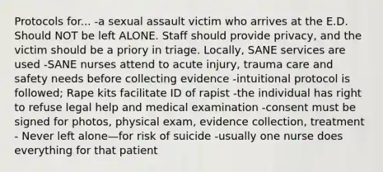 Protocols for... -a sexual assault victim who arrives at the E.D. Should NOT be left ALONE. Staff should provide privacy, and the victim should be a priory in triage. Locally, SANE services are used -SANE nurses attend to acute injury, trauma care and safety needs before collecting evidence -intuitional protocol is followed; Rape kits facilitate ID of rapist -the individual has right to refuse legal help and medical examination -consent must be signed for photos, physical exam, evidence collection, treatment - Never left alone—for risk of suicide -usually one nurse does everything for that patient