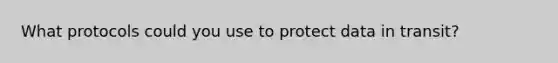 What protocols could you use to protect data in transit?