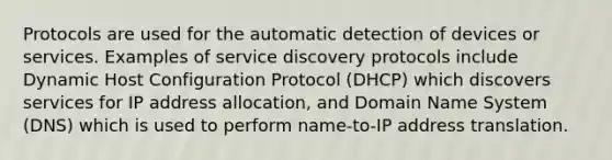 Protocols are used for the automatic detection of devices or services. Examples of service discovery protocols include Dynamic Host Configuration Protocol (DHCP) which discovers services for IP address allocation, and Domain Name System (DNS) which is used to perform name-to-IP address translation.