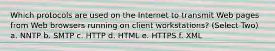 Which protocols are used on the Internet to transmit Web pages from Web browsers running on client workstations? (Select Two) a. NNTP b. SMTP c. HTTP d. HTML e. HTTPS f. XML