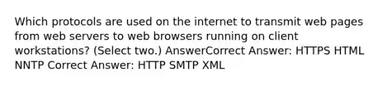 Which protocols are used on the internet to transmit web pages from web servers to web browsers running on client workstations? (Select two.) AnswerCorrect Answer: HTTPS HTML NNTP Correct Answer: HTTP SMTP XML