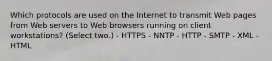 Which protocols are used on the Internet to transmit Web pages from Web servers to Web browsers running on client workstations? (Select two.) - HTTPS - NNTP - HTTP - SMTP - XML - HTML