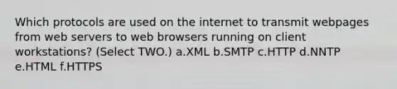 Which protocols are used on the internet to transmit webpages from web servers to web browsers running on client workstations? (Select TWO.) a.XML b.SMTP c.HTTP d.NNTP e.HTML f.HTTPS