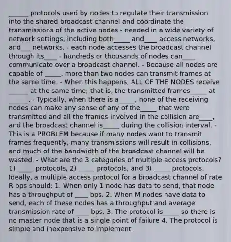 ______ protocols used by nodes to regulate their transmission into the shared broadcast channel and coordinate the transmissions of the active nodes - needed in a wide variety of network settings, including both_____ and____ access networks, and___ networks. - each node accesses the broadcast channel through its____ - hundreds or thousands of nodes can____ communicate over a broadcast channel. - Because all nodes are capable of _____, more than two nodes can transmit frames at the same time. - When this happens, ALL OF THE NODES receive ______ at the same time; that is, the transmitted frames_____ at ______. - Typically, when there is a_____, none of the receiving nodes can make any sense of any of the_____ that were transmitted and all the frames involved in the collision are____, and the broadcast channel is_____ during the collision interval. - This is a PROBLEM because if many nodes want to transmit frames frequently, many transmissions will result in collisions, and much of the bandwidth of the broadcast channel will be wasted. - What are the 3 categories of multiple access protocols? 1) _____ protocols, 2) _____ protocols, and 3) _____ protocols. Ideally, a multiple access protocol for a broadcast channel of rate R bps should: 1. When only 1 node has data to send, that node has a throughput of ____ bps. 2. When M nodes have data to send, each of these nodes has a throughput and average transmission rate of ____ bps. 3. The protocol is_____ so there is no master node that is a single point of failure 4. The protocol is simple and inexpensive to implement.