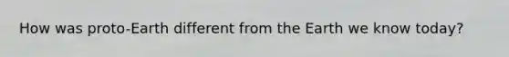 How was proto-Earth different from the Earth we know today?