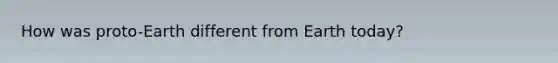 How was proto-Earth different from Earth today?