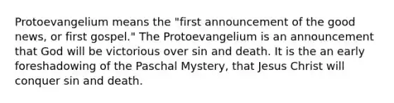 Protoevangelium means the "first announcement of the good news, or first gospel." The Protoevangelium is an announcement that God will be victorious over sin and death. It is the an early foreshadowing of the Paschal Mystery, that Jesus Christ will conquer sin and death.