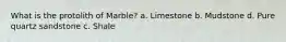 What is the protolith of Marble? a. Limestone b. Mudstone d. Pure quartz sandstone c. Shale