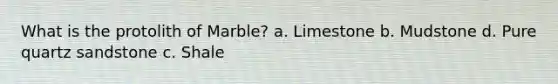 What is the protolith of Marble? a. Limestone b. Mudstone d. Pure quartz sandstone c. Shale