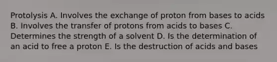 Protolysis A. Involves the exchange of proton from bases to acids B. Involves the transfer of protons from acids to bases C. Determines the strength of a solvent D. Is the determination of an acid to free a proton E. Is the destruction of acids and bases