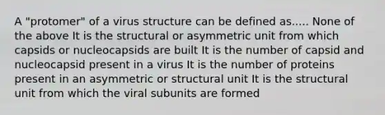 A "protomer" of a virus structure can be defined as..... None of the above It is the structural or asymmetric unit from which capsids or nucleocapsids are built It is the number of capsid and nucleocapsid present in a virus It is the number of proteins present in an asymmetric or structural unit It is the structural unit from which the viral subunits are formed