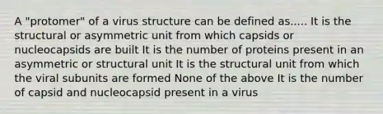 A "protomer" of a virus structure can be defined as..... It is the structural or asymmetric unit from which capsids or nucleocapsids are built It is the number of proteins present in an asymmetric or structural unit It is the structural unit from which the viral subunits are formed None of the above It is the number of capsid and nucleocapsid present in a virus