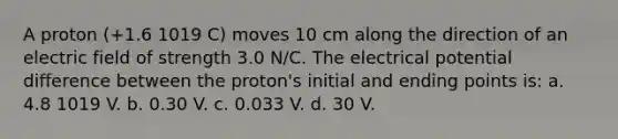 A proton (+1.6 1019 C) moves 10 cm along the direction of an electric field of strength 3.0 N/C. The electrical potential difference between the proton's initial and ending points is: a. 4.8 1019 V. b. 0.30 V. c. 0.033 V. d. 30 V.