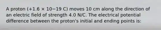 A proton (+1.6 × 10−19 C) moves 10 cm along the direction of an electric field of strength 4.0 N/C. The electrical potential difference between the proton's initial and ending points is: