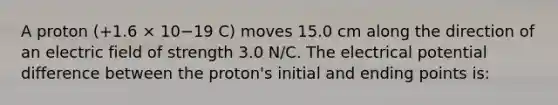 A proton (+1.6 × 10−19 C) moves 15.0 cm along the direction of an electric field of strength 3.0 N/C. The electrical potential difference between the proton's initial and ending points is: