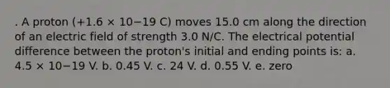 . A proton (+1.6 × 10−19 C) moves 15.0 cm along the direction of an electric field of strength 3.0 N/C. The electrical potential difference between the proton's initial and ending points is: a. 4.5 × 10−19 V. b. 0.45 V. c. 24 V. d. 0.55 V. e. zero