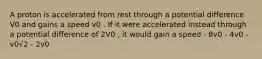 A proton is accelerated from rest through a potential difference V0 and gains a speed v0 . If it were accelerated instead through a potential difference of 2V0 , it would gain a speed - 8v0 - 4v0 - v0√2 - 2v0