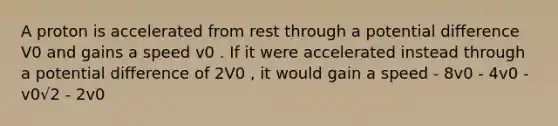 A proton is accelerated from rest through a potential difference V0 and gains a speed v0 . If it were accelerated instead through a potential difference of 2V0 , it would gain a speed - 8v0 - 4v0 - v0√2 - 2v0