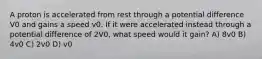 A proton is accelerated from rest through a potential difference V0 and gains a speed v0. If it were accelerated instead through a potential difference of 2V0, what speed would it gain? A) 8v0 B) 4v0 C) 2v0 D) v0