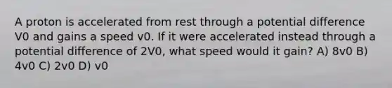 A proton is accelerated from rest through a potential difference V0 and gains a speed v0. If it were accelerated instead through a potential difference of 2V0, what speed would it gain? A) 8v0 B) 4v0 C) 2v0 D) v0