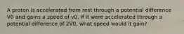 A proton is accelerated from rest through a potential difference V0 and gains a speed of v0. If it were accelerated through a potential difference of 2V0, what speed would it gain?