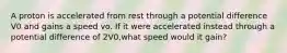 A proton is accelerated from rest through a potential difference V0 and gains a speed vo. If it were accelerated instead through a potential difference of 2V0,what speed would it gain?