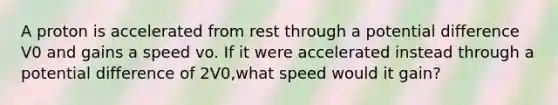 A proton is accelerated from rest through a potential difference V0 and gains a speed vo. If it were accelerated instead through a potential difference of 2V0,what speed would it gain?