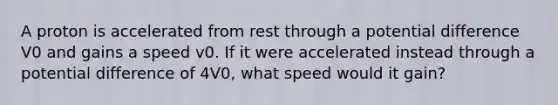 A proton is accelerated from rest through a potential difference V0 and gains a speed v0. If it were accelerated instead through a potential difference of 4V0, what speed would it gain?