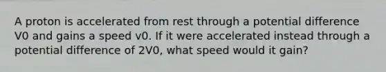 A proton is accelerated from rest through a potential difference V0 and gains a speed v0. If it were accelerated instead through a potential difference of 2V0, what speed would it gain?