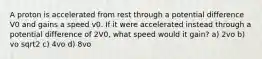 A proton is accelerated from rest through a potential difference V0 and gains a speed v0. If it were accelerated instead through a potential difference of 2V0, what speed would it gain? a) 2vo b) vo sqrt2 c) 4vo d) 8vo