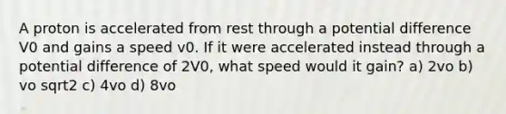 A proton is accelerated from rest through a potential difference V0 and gains a speed v0. If it were accelerated instead through a potential difference of 2V0, what speed would it gain? a) 2vo b) vo sqrt2 c) 4vo d) 8vo