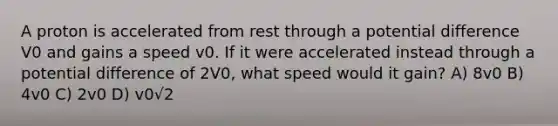 A proton is accelerated from rest through a potential difference V0 and gains a speed v0. If it were accelerated instead through a potential difference of 2V0, what speed would it gain? A) 8v0 B) 4v0 C) 2v0 D) v0√2