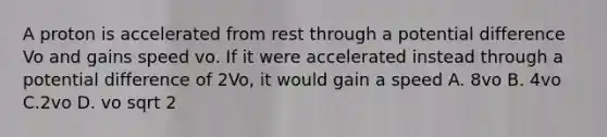 A proton is accelerated from rest through a potential difference Vo and gains speed vo. If it were accelerated instead through a potential difference of 2Vo, it would gain a speed A. 8vo B. 4vo C.2vo D. vo sqrt 2