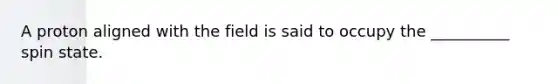 A proton aligned with the field is said to occupy the __________ spin state.