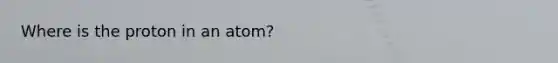 Where is the proton in an atom?