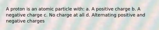 A proton is an atomic particle with: a. A positive charge b. A negative charge c. No charge at all d. Alternating positive and negative charges