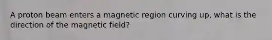 A proton beam enters a magnetic region curving up, what is the direction of the magnetic field?