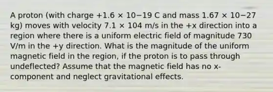 A proton (with charge +1.6 × 10−19 C and mass 1.67 × 10−27 kg) moves with velocity 7.1 × 104 m/s in the +x direction into a region where there is a uniform electric field of magnitude 730 V/m in the +y direction. What is the magnitude of the uniform magnetic field in the region, if the proton is to pass through undeflected? Assume that the magnetic field has no x-component and neglect gravitational effects.