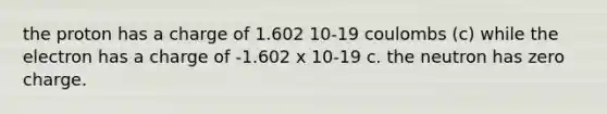 the proton has a charge of 1.602 10-19 coulombs (c) while the electron has a charge of -1.602 x 10-19 c. the neutron has zero charge.