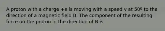 A proton with a charge +e is moving with a speed v at 50º to the direction of a magnetic field B. The component of the resulting force on the proton in the direction of B is