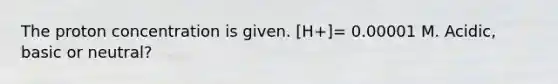 The proton concentration is given. [H+]= 0.00001 M. Acidic, basic or neutral?