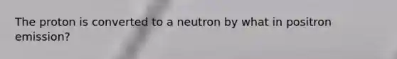 The proton is converted to a neutron by what in positron emission?