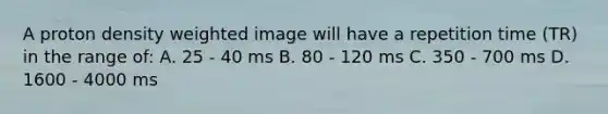 A proton density weighted image will have a repetition time (TR) in the range of: A. 25 - 40 ms B. 80 - 120 ms C. 350 - 700 ms D. 1600 - 4000 ms