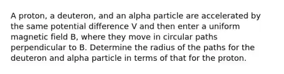 A proton, a deuteron, and an alpha particle are accelerated by the same potential difference V and then enter a uniform magnetic field B, where they move in circular paths perpendicular to B. Determine the radius of the paths for the deuteron and alpha particle in terms of that for the proton.