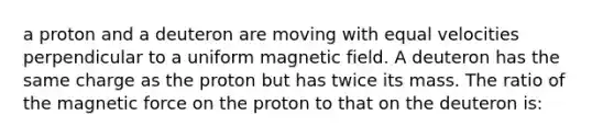 a proton and a deuteron are moving with equal velocities perpendicular to a uniform magnetic field. A deuteron has the same charge as the proton but has twice its mass. The ratio of the magnetic force on the proton to that on the deuteron is: