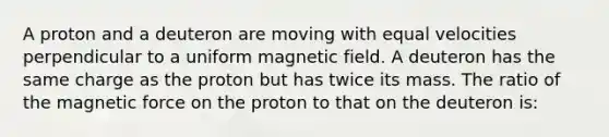 A proton and a deuteron are moving with equal velocities perpendicular to a uniform magnetic field. A deuteron has the same charge as the proton but has twice its mass. The ratio of the magnetic force on the proton to that on the deuteron is: