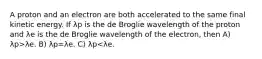 A proton and an electron are both accelerated to the same final kinetic energy. If λp is the de Broglie wavelength of the proton and λe is the de Broglie wavelength of the electron, then A) λp>λe. B) λp=λe. C) λp<λe.