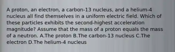 A proton, an electron, a carbon-13 nucleus, and a helium-4 nucleus all find themselves in a uniform electric field. Which of these particles exhibits the second-highest acceleration magnitude? Assume that the mass of a proton equals the mass of a neutron. A.The proton B.The carbon-13 nucleus C.The electron D.The helium-4 nucleus