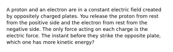 A proton and an electron are in a constant electric field created by oppositely charged plates. You release the proton from rest from the positive side and the electron from rest from the negative side. The only force acting on each charge is the electric force. The instant before they strike the opposite plate, which one has more kinetic energy?