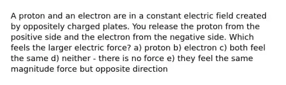 A proton and an electron are in a constant electric field created by oppositely charged plates. You release the proton from the positive side and the electron from the negative side. Which feels the larger electric force? a) proton b) electron c) both feel the same d) neither - there is no force e) they feel the same magnitude force but opposite direction